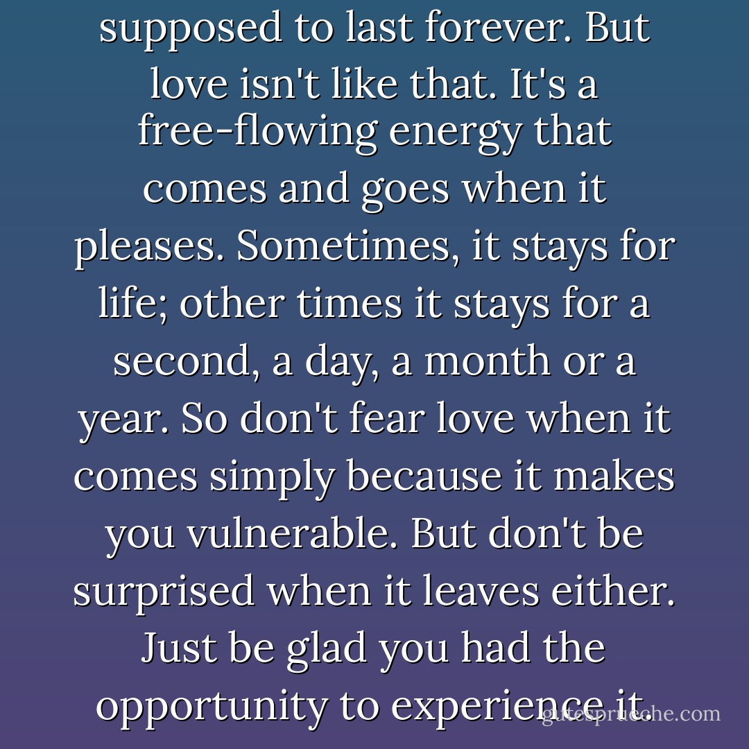 We have this idea that love is supposed to last forever. But love isn't like that. It's a free-flowing energy that comes and goes when it pleases. Sometimes, it stays for life; other times it stays for a second, a day, a month or a year. So don't fear love when it comes simply because it makes you vulnerable. But don't be surprised when it leaves either. Just be glad you had the opportunity to experience it. - Neil Strauss