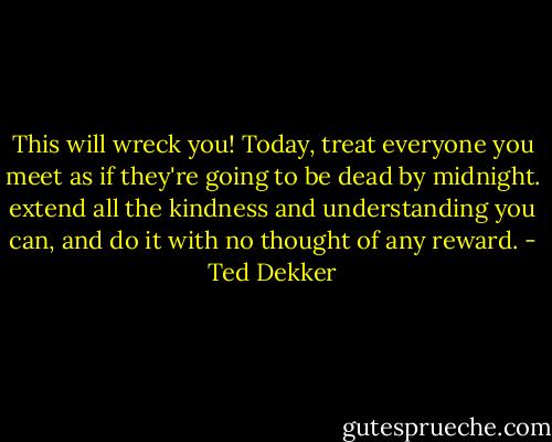 This will wreck you! Today, treat everyone you meet as if they're going to be dead by midnight. extend all the kindness and understanding you can, and do it with no thought of any reward. - Ted Dekker