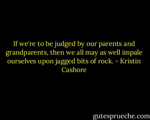 If we're to be judged by our parents and grandparents, then we all may as well impale ourselves upon jagged bits of rock. - Kristin Cashore