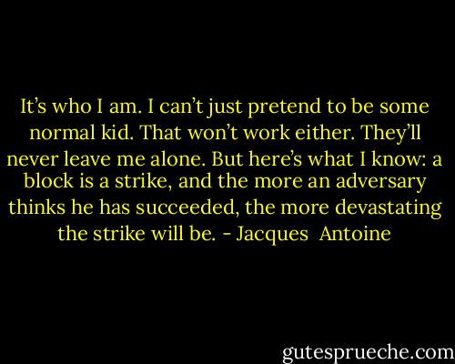 It’s who I am. I can’t just pretend to be some normal kid. That won’t work either. They’ll never leave me alone. But here’s what I know: a block is a strike, and the more an adversary thinks he has succeeded, the more devastating the strike will be. - Jacques  Antoine