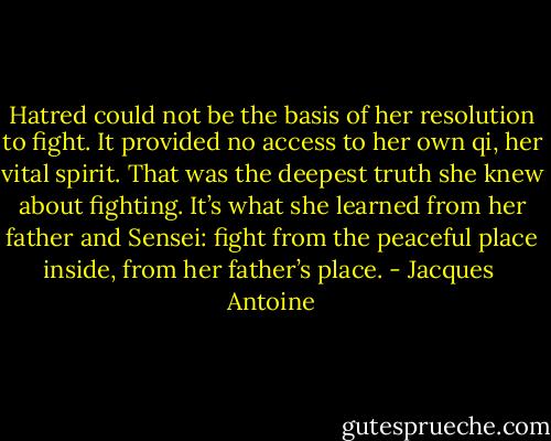 Hatred could not be the basis of her resolution to fight. It provided no access to her own qi, her vital spirit. That was the deepest truth she knew about fighting. It’s what she learned from her father and Sensei: fight from the peaceful place inside, from her father’s place. - Jacques  Antoine