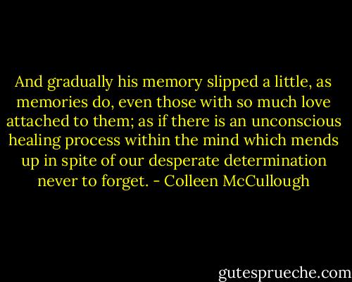 And gradually his memory slipped a little, as memories do, even those with so much love attached to them; as if there is an unconscious healing process within the mind which mends up in spite of our desperate determination never to forget. - Colleen McCullough
