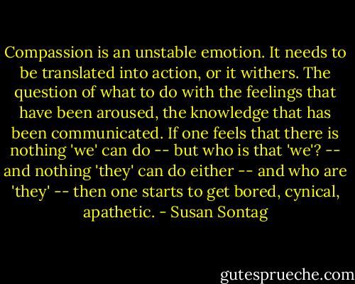 Compassion is an unstable emotion. It needs to be translated into action, or it withers. The question of what to do with the feelings that have been aroused, the knowledge that has been communicated. If one feels that there is nothing 'we' can do -- but who is that 'we'? -- and nothing 'they' can do either -- and who are 'they' -- then one starts to get bored, cynical, apathetic. - Susan Sontag