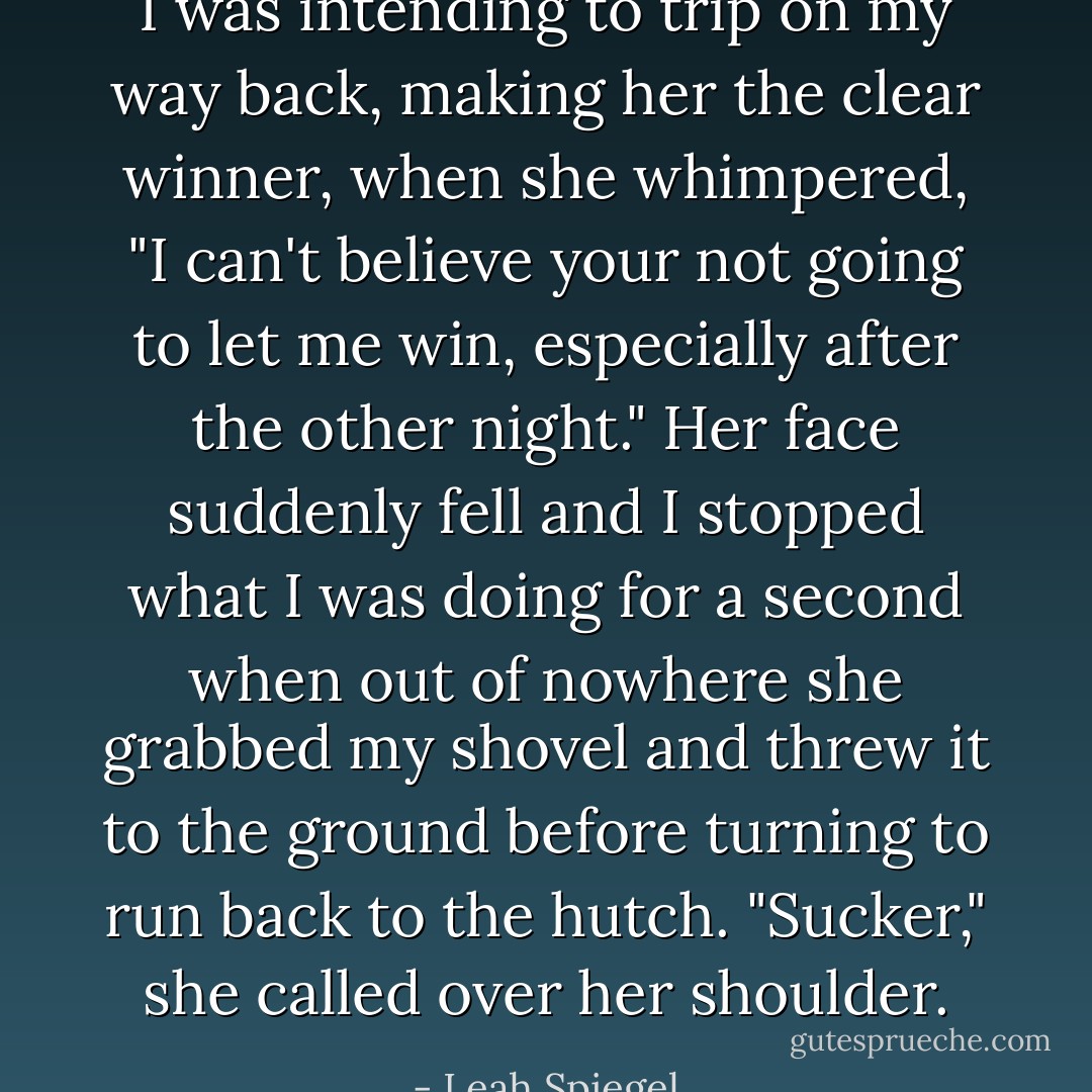 I was intending to trip on my way back, making her the clear winner, when she whimpered, "I can't believe your not going to let me win, especially after the other night." Her face suddenly fell and I stopped what I was doing for a second when out of nowhere she grabbed my shovel and threw it to the ground before turning to run back to the hutch. "Sucker," she called over her shoulder. - Leah Spiegel