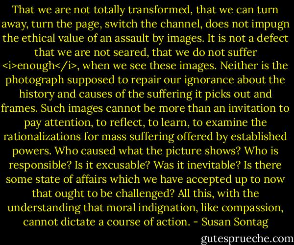 That we are not totally transformed, that we can turn away, turn the page, switch the channel, does not impugn the ethical value of an assault by images. It is not a defect that we are not seared, that we do not suffer <i>enough</i>, when we see these images. Neither is the photograph supposed to repair our ignorance about the history and causes of the suffering it picks out and frames. Such images cannot be more than an invitation to pay attention, to reflect, to learn, to examine the rationalizations for mass suffering offered by established powers. Who caused what the picture shows? Who is responsible? Is it excusable? Was it inevitable? Is there some state of affairs which we have accepted up to now that ought to be challenged? All this, with the understanding that moral indignation, like compassion, cannot dictate a course of action. - Susan Sontag