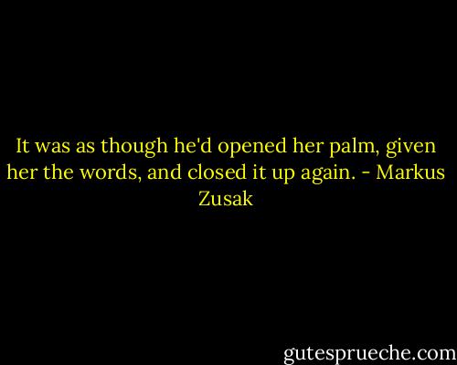 It was as though he'd opened her palm, given her the words, and closed it up again. - Markus Zusak