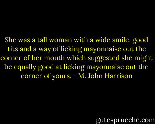 She was a tall woman with a wide smile,<br />good tits and a way of licking mayonnaise out the corner of her mouth which suggested she might be<br />equally good at licking mayonnaise out the corner of yours. - M. John Harrison