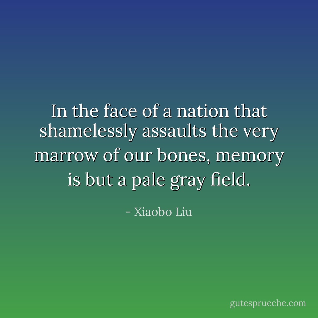In the face of a nation that shamelessly assaults the very marrow of our bones, memory is but a pale gray field. - Xiaobo Liu