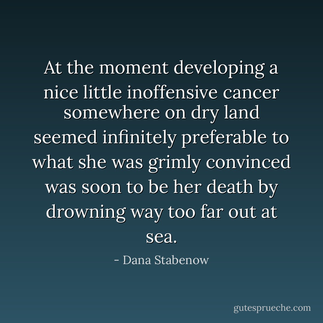 At the moment developing a nice little inoffensive cancer somewhere on dry land seemed infinitely preferable to what she was grimly convinced was soon to be her death by drowning way too far out at sea. - Dana Stabenow