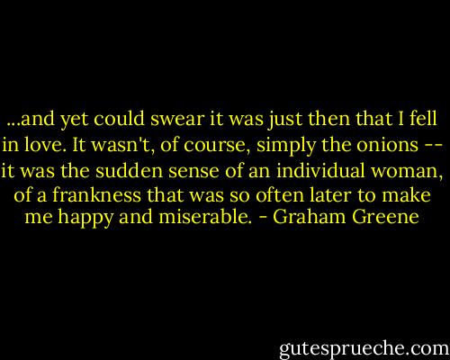 ...and yet could swear it was just then that I fell in love. It wasn't, of course, simply the onions -- it was the sudden sense of an individual woman, of a frankness that was so often later to make me happy and miserable. - Graham Greene