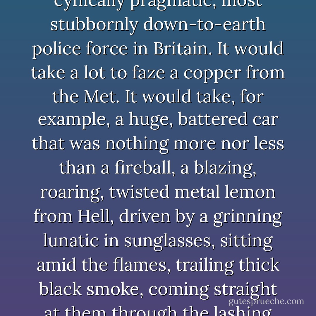 Some police forces would believe anything. Not the Metropolitan police, though. The Met was the hardest, most cynically pragmatic, most stubbornly down-to-earth police force in Britain. It would take a lot to faze a copper from the Met. It would take, for example, a huge, battered car that was nothing more nor less than a fireball, a blazing, roaring, twisted metal lemon from Hell, driven by a grinning lunatic in sunglasses, sitting amid the flames, trailing thick black smoke, coming straight at them through the lashing rain and wind at eighty miles an hour.<br />That would do it every time. - Terry Pratchett