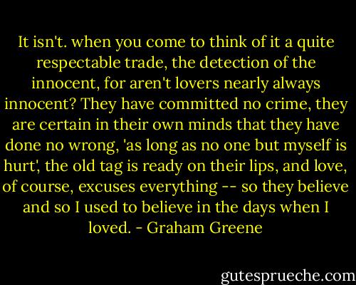 It isn't. when you come to think of it a quite respectable trade, the detection of the innocent, for aren't lovers nearly always innocent? They have committed no crime, they are certain in their own minds that they have done no wrong, 'as long as no one but myself is hurt', the old tag is ready on their lips, and love, of course, excuses everything -- so they believe and so I used to believe in the days when I loved. - Graham Greene
