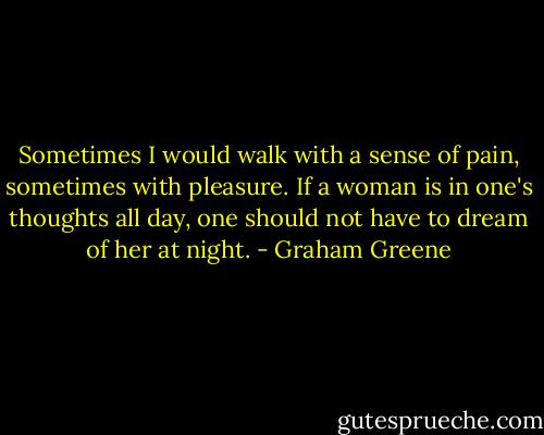 Sometimes I would walk with a sense of pain, sometimes with pleasure. If a woman is in one's thoughts all day, one should not have to dream of her at night. - Graham Greene