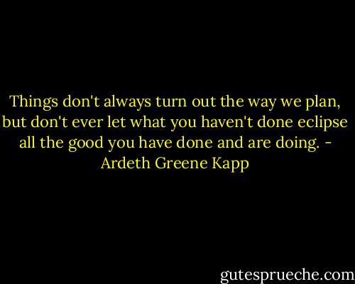Things don't always turn out the way we plan, but don't ever let what you haven't done eclipse all the good you have done and are doing. - Ardeth Greene Kapp
