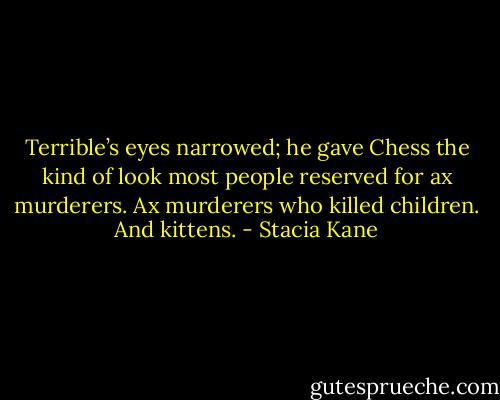 Terrible’s eyes narrowed; he gave Chess the kind of look most people reserved for ax murderers. Ax murderers who killed children. And kittens. - Stacia Kane