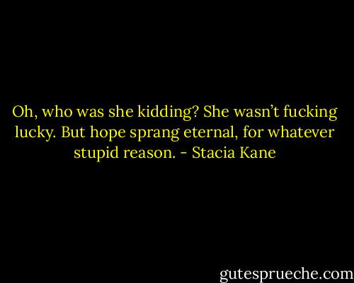 Oh, who was she kidding? She wasn’t fucking lucky. But hope sprang eternal, for whatever stupid reason. - Stacia Kane