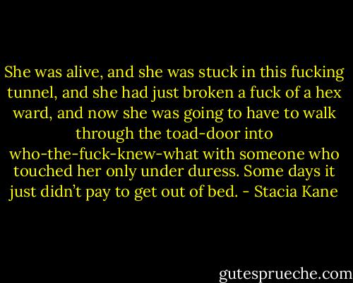 She was alive, and she was stuck in this fucking tunnel, and she had just broken a fuck of a hex ward, and now she was going to have to walk through the toad-door into who-the-fuck-knew-what with someone who touched her only under duress. Some days it just didn’t pay to get out of bed. - Stacia Kane