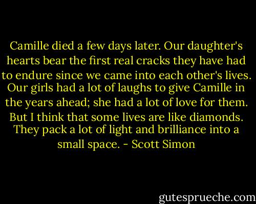 Camille died a few days later. Our daughter's hearts bear the first real cracks they have had to endure since we came into each other's lives. Our girls had a lot of laughs to give Camille in the years ahead; she had a lot of love for them. But I think that some lives are like diamonds. They pack a lot of light and brilliance into a small space. - Scott Simon