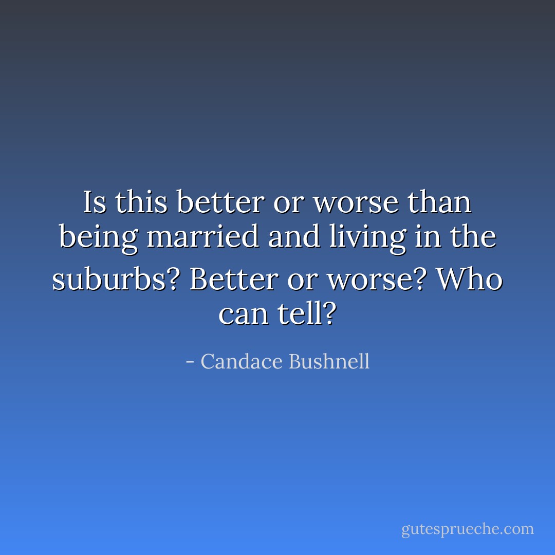 Is this better or worse than being married and living in the suburbs? Better or worse? Who can tell? - Candace Bushnell
