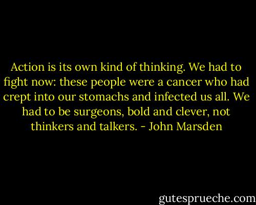 Action is its own kind of thinking. We had to fight now: these people were a cancer who had crept into our stomachs and infected us all. We had to be surgeons, bold and clever, not thinkers and talkers. - John Marsden