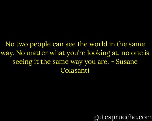No two people can see the world in the same way. No matter what you’re looking at, no one is seeing it the same way you are. - Susane Colasanti
