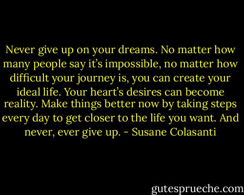 Never give up on your dreams. No matter how many people say it’s impossible, no matter how difficult your journey is, you can create your ideal life. Your heart’s desires can become reality. Make things better now by taking steps every day to get closer to the life you want. And never, ever give up. - Susane Colasanti