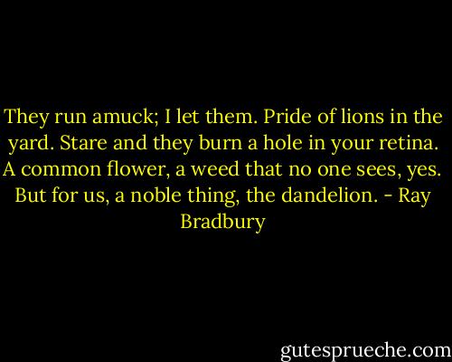 They run amuck; I let them. Pride of lions in the yard. Stare and they burn a hole in your retina. A common flower, a weed that no one sees, yes. But for us, a noble thing, the dandelion. - Ray Bradbury
