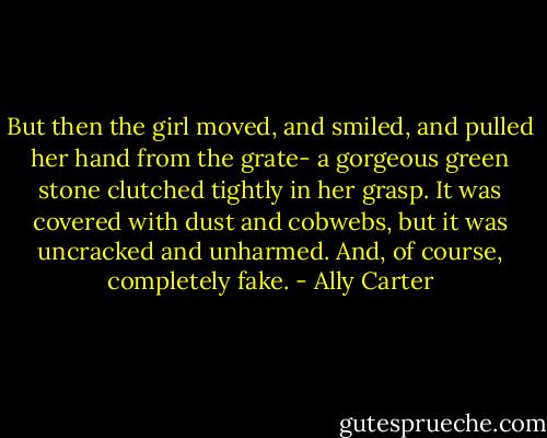 But then the girl moved, and smiled, and pulled her hand from the grate- a gorgeous green stone clutched tightly in her grasp. It was covered with dust and cobwebs, but it was uncracked and unharmed.<br />And, of course, completely fake. - Ally Carter