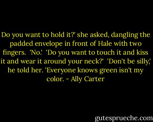 Do you want to hold it?' she asked, dangling the padded envelope in front of Hale with two fingers.<br /><br />'No.'<br /><br />'Do you want to touch it and kiss it and wear it around your neck?'<br /><br />'Don't be silly,' he told her. 'Everyone knows green isn't my color. - Ally Carter