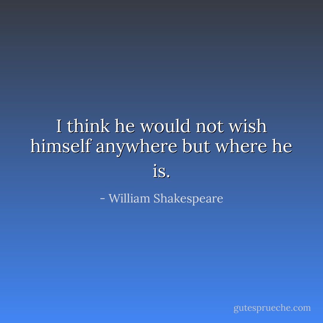 I think he would not wish himself anywhere but where he is. - William Shakespeare