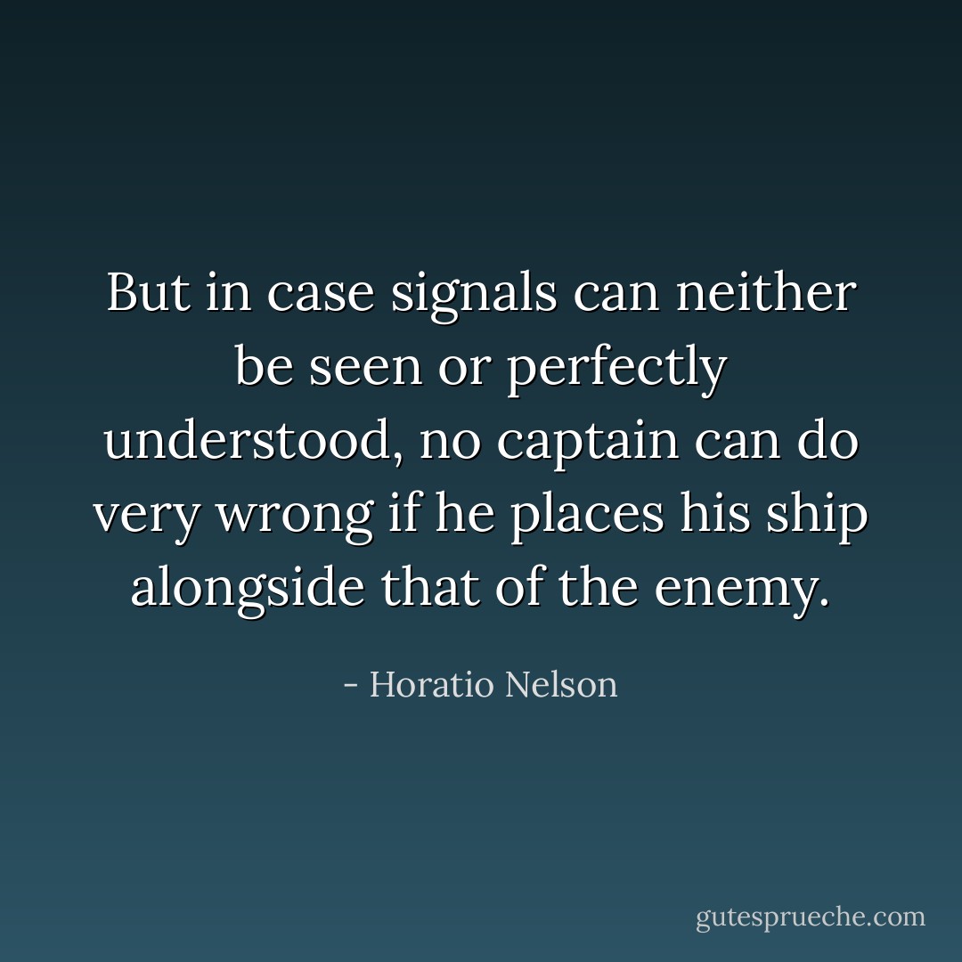 But in case signals can neither be seen or perfectly understood, no captain can do very wrong if he places his ship alongside that of the enemy. - Horatio Nelson