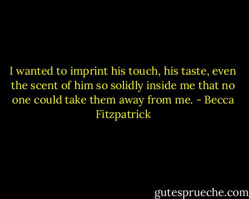 I wanted to imprint his touch, his taste, even the scent of him so solidly inside me that no one could take them away from me. - Becca Fitzpatrick
