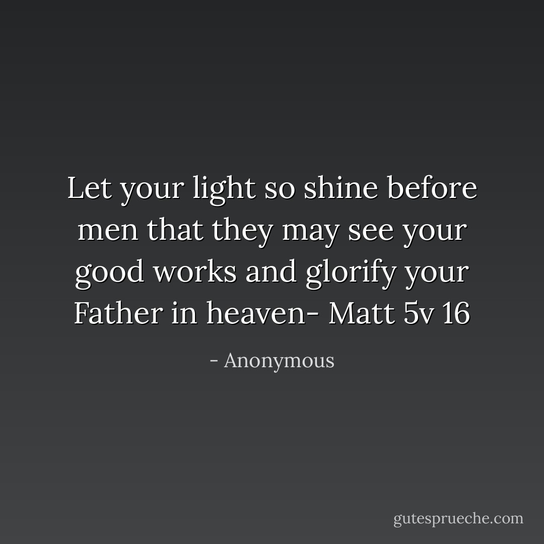 Let your light so shine before men that they may see your good works and glorify your Father in heaven- Matt 5v 16 - Anonymous