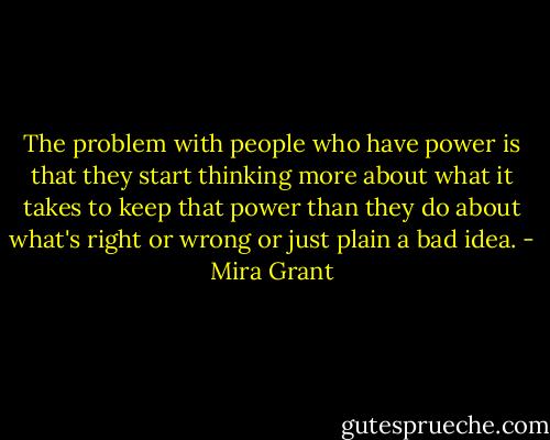 The problem with people who have power is that they start thinking more about what it takes to keep that power than they do about what's right or wrong or just plain a bad idea. - Mira Grant