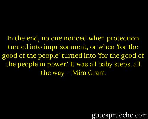 In the end, no one noticed when protection turned into imprisonment, or when 'for the good of the people' turned into 'for the good of the people in power.' It was all baby steps, all the way. - Mira Grant