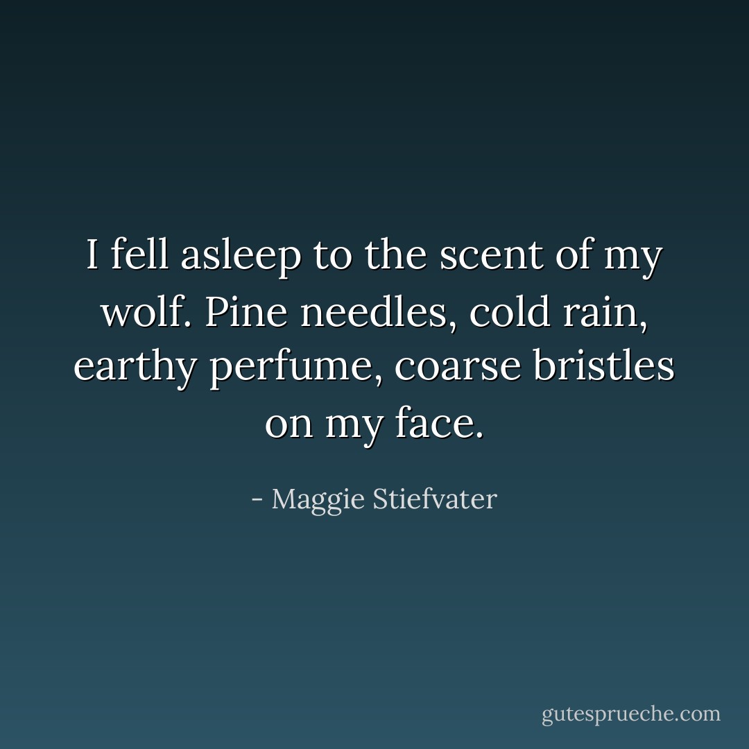 I fell asleep to the scent of my wolf. Pine needles, cold rain, earthy perfume, coarse bristles on my face. - Maggie Stiefvater