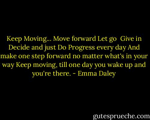 Keep Moving...<br />Move forward<br />Let go <br />Give in<br />Decide<br />and just Do<br />Progress every day<br />And make one step forward no matter what's in your way<br />Keep moving, till one day you wake up and you're there. - Emma Daley