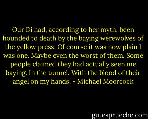 Our Di had, according to her myth, been hounded to death by the baying werewolves of the yellow press. Of course it was now plain I was one. Maybe even the worst of them. Some people claimed they had actually seen me baying. In the tunnel. With the blood of their angel on my hands. - Michael Moorcock