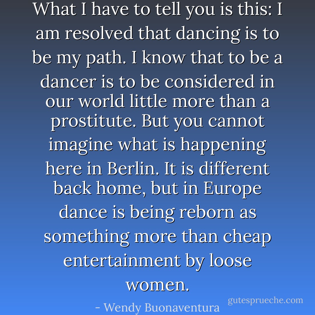 What I have to tell you is this: I am resolved that dancing is to be my path. I know that to be a dancer is to be considered in our world little more than a prostitute. But you cannot imagine what is happening here in Berlin. It is different back home, but in Europe dance is being reborn as something more than cheap entertainment by loose women. - Wendy Buonaventura