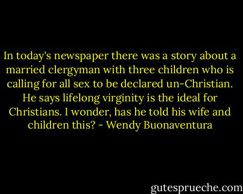 In today's newspaper there was a story about a married clergyman with three children who is calling for all sex to be declared un-Christian. He says lifelong virginity is the ideal for Christians. I wonder, has he told his wife and children this? - Wendy Buonaventura