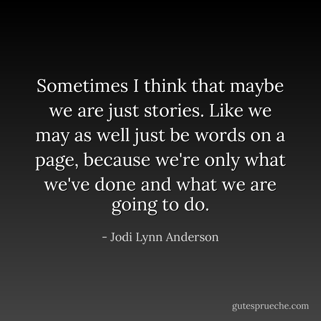 Sometimes I think that maybe we are just stories. Like we may as well just be words on a page, because we're only what we've done and what we are going to do. - Jodi Lynn Anderson