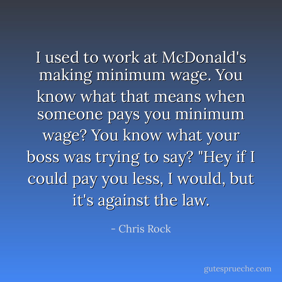 I used to work at McDonald's making minimum wage. You know what that means when someone pays you minimum wage? You know what your boss was trying to say? "Hey if I could pay you less, I would, but it's against the law. - Chris Rock
