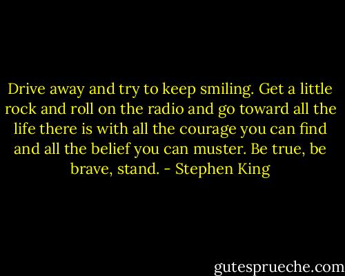 Drive away and try to keep smiling. Get a little rock and roll on the radio and go toward all the life there is with all the courage you can find and all the belief you can muster. Be true, be brave, stand. - Stephen King