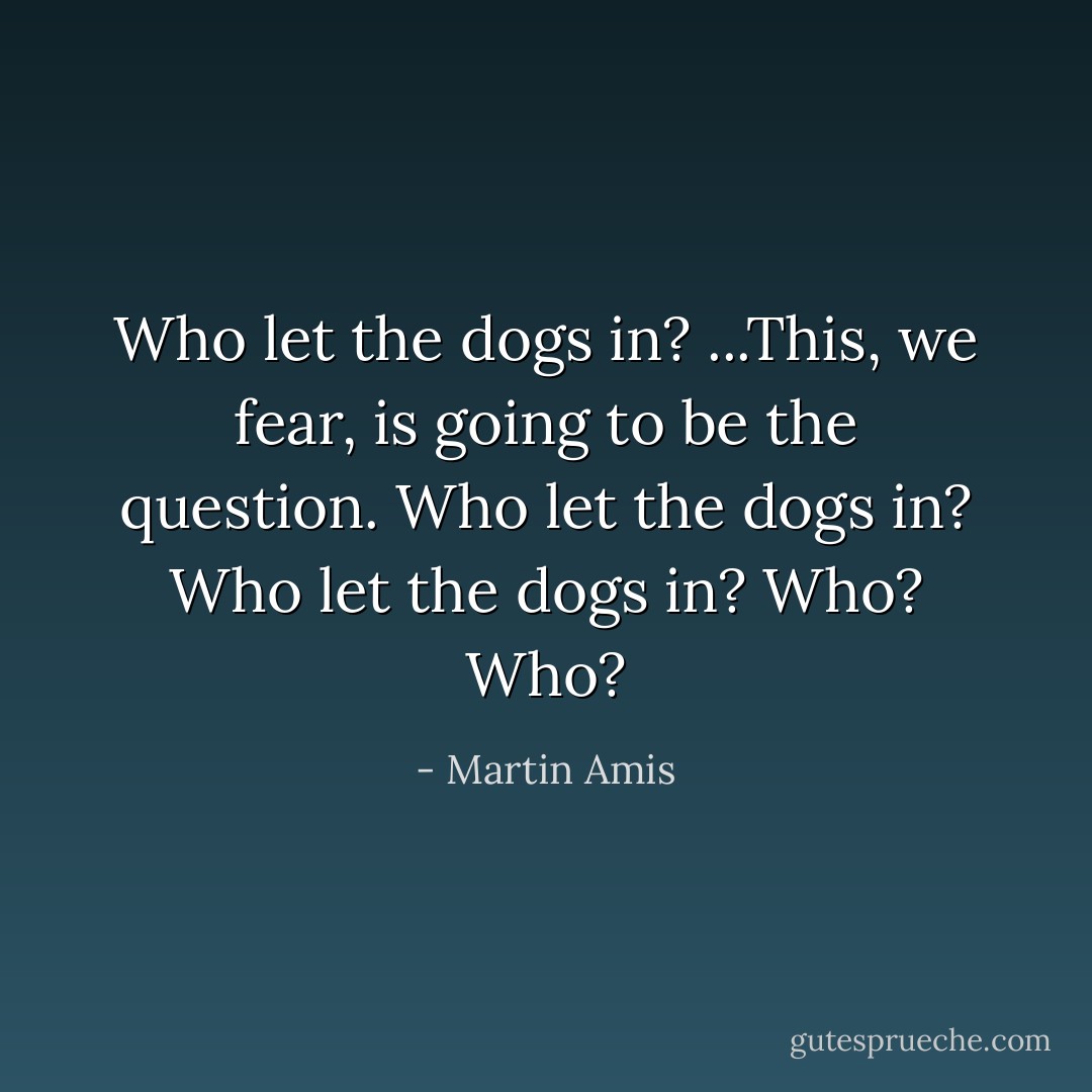 Who let the dogs in? ...This, we fear, is going to be the question. Who let the dogs in? Who let the dogs in? Who? Who? - Martin Amis