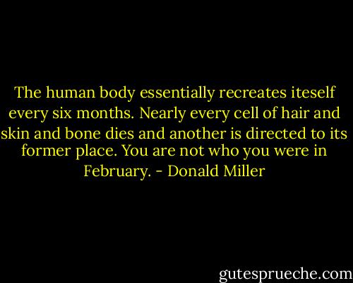 The human body essentially recreates iteself every six months. Nearly every cell of hair and skin and bone dies and another is directed to its former place. You are not who you were in February. - Donald Miller