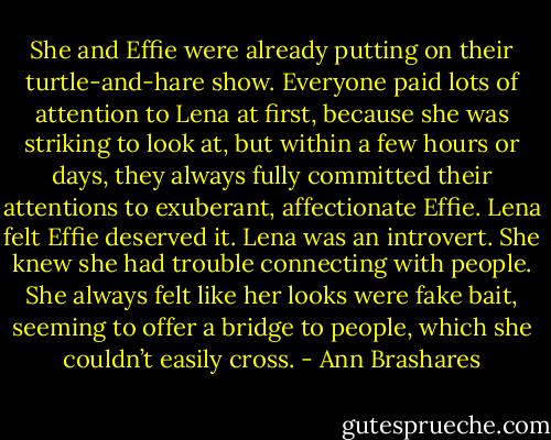She and Effie were already putting on their turtle-and-hare show. Everyone paid lots of attention to Lena at first, because she was striking to look at, but within a few hours or days, they always fully committed their attentions to exuberant, affectionate Effie. Lena felt Effie deserved it. Lena was an introvert. She knew she had trouble connecting with people. She always felt like her looks were fake bait, seeming to offer a bridge to people, which she couldn’t easily cross. - Ann Brashares