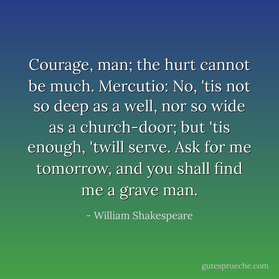 Courage, man; the hurt cannot be much.<br />Mercutio: No, 'tis not so deep as a well, nor so wide as a church-door; but 'tis enough, 'twill serve. Ask for me tomorrow, and you shall find me a grave man. - William Shakespeare