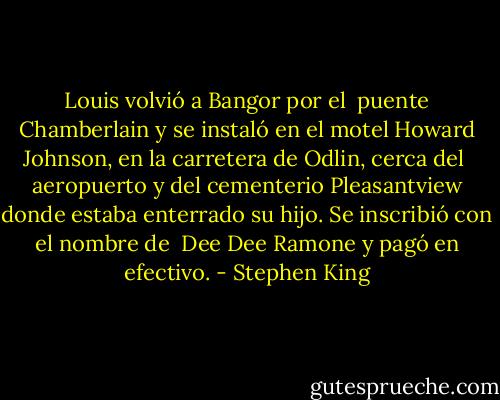 Louis volvió a Bangor por el <br />puente Chamberlain y se instaló en el motel Howard Johnson, en la carretera de Odlin, cerca del <br />aeropuerto y del cementerio Pleasantview donde estaba enterrado su hijo. Se inscribió con el nombre de <br />Dee Dee Ramone y pagó en efectivo. - Stephen King