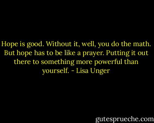 Hope is good. Without it, well, you do the math. But hope has to be like a prayer. Putting it out there to something more powerful than yourself. - Lisa Unger
