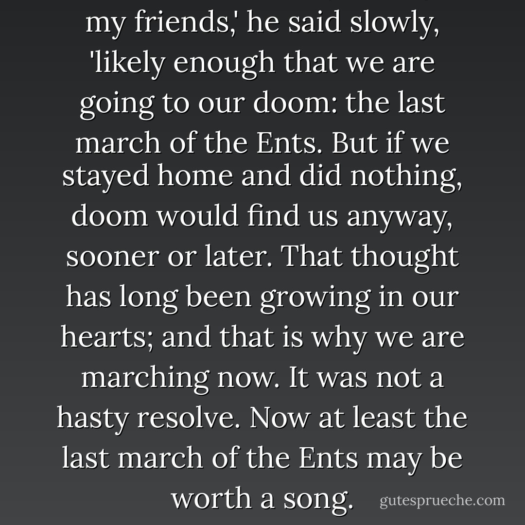 Of course, it is likely enough, my friends,' he said slowly, 'likely enough that we are going to our doom: the last march of the Ents. But if we stayed home and did nothing, doom would find us anyway, sooner or later. That thought has long been growing in our hearts; and that is why we are marching now. It was not a hasty resolve. Now at least the last march of the Ents may be worth a song. - J.R.R. Tolkien